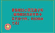 香格里拉小灵芝孢子粉_香格里拉高原珍稀小灵芝孢子粉，天然健康之选)