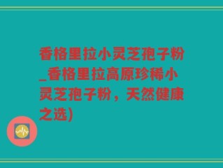 香格里拉小灵芝孢子粉_香格里拉高原珍稀小灵芝孢子粉，天然健康之选)