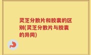 灵芝分散片和胶囊的区别(灵芝分散片与胶囊的异同)