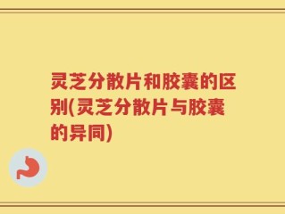 灵芝分散片和胶囊的区别(灵芝分散片与胶囊的异同)