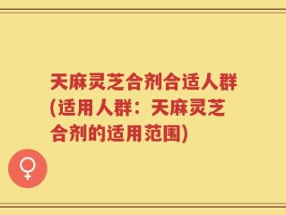 天麻灵芝合剂合适人群(适用人群：天麻灵芝合剂的适用范围)