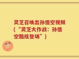 灵芝召唤出孙悟空视频(“灵芝大作战：孙悟空酷炫登场”)