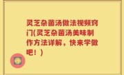 灵芝杂菌汤做法视频窍门(灵芝杂菌汤美味制作方法详解，快来学做吧！)