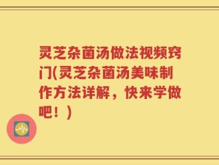 灵芝杂菌汤做法视频窍门(灵芝杂菌汤美味制作方法详解，快来学做吧！)
