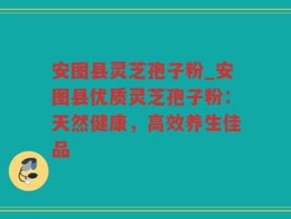 安图县灵芝孢子粉_安图县优质灵芝孢子粉：天然健康，高效养生佳品