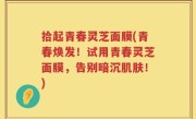 拾起青春灵芝面膜(青春焕发！试用青春灵芝面膜，告别暗沉肌肤！)