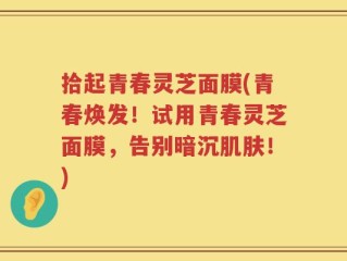 拾起青春灵芝面膜(青春焕发！试用青春灵芝面膜，告别暗沉肌肤！)