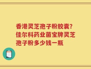 香港灵芝孢子粉胶囊？佳尔科药业菌宝牌灵芝孢子粉多少钱一瓶