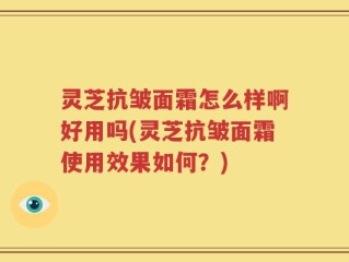 灵芝抗皱面霜怎么样啊好用吗(灵芝抗皱面霜使用效果如何？)
