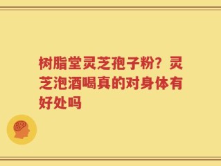 树脂堂灵芝孢子粉？灵芝泡酒喝真的对身体有好处吗