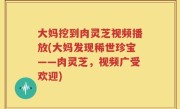 大妈挖到肉灵芝视频播放(大妈发现稀世珍宝——肉灵芝，视频广受欢迎)