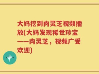 大妈挖到肉灵芝视频播放(大妈发现稀世珍宝——肉灵芝，视频广受欢迎)