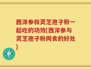 西洋参和灵芝孢子粉一起吃的功效(西洋参与灵芝孢子粉同食的好处)
