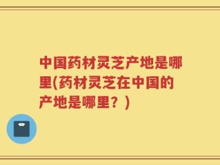 中国药材灵芝产地是哪里(药材灵芝在中国的产地是哪里？)