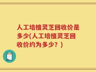 人工培植灵芝回收价是多少(人工培植灵芝回收价约为多少？)