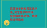 灵芝孢子粉和灵芝孢子油_灵芝孢子粉与油：全面解析其功效、用途及选择指南