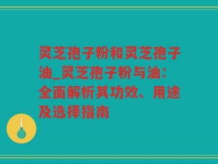 灵芝孢子粉和灵芝孢子油_灵芝孢子粉与油：全面解析其功效、用途及选择指南