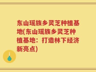 东山瑶族乡灵芝种植基地(东山瑶族乡灵芝种植基地：打造林下经济新亮点)
