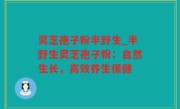 灵芝孢子粉半野生_半野生灵芝孢子粉：自然生长，高效养生保健