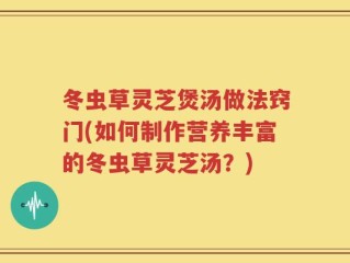 冬虫草灵芝煲汤做法窍门(如何制作营养丰富的冬虫草灵芝汤？)
