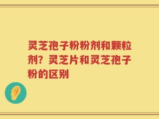 灵芝孢子粉粉剂和颗粒剂？灵芝片和灵芝孢子粉的区别