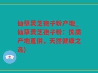 仙草灵芝孢子粉产地_仙草灵芝孢子粉：优质产地直供，天然健康之选)