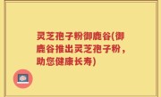 灵芝孢子粉御鹿谷(御鹿谷推出灵芝孢子粉，助您健康长寿)