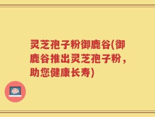 灵芝孢子粉御鹿谷(御鹿谷推出灵芝孢子粉，助您健康长寿)