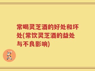 常喝灵芝酒的好处和坏处(常饮灵芝酒的益处与不良影响)