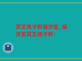 灵芝孢子粉福济堂_福济堂灵芝孢子粉：