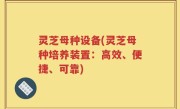 灵芝母种设备(灵芝母种培养装置：高效、便捷、可靠)