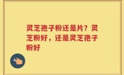 灵芝孢子粉还是片？灵芝粉好，还是灵芝孢子粉好