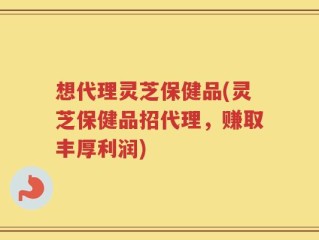 想代理灵芝保健品(灵芝保健品招代理，赚取丰厚利润)