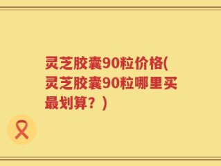 灵芝胶囊90粒价格(灵芝胶囊90粒哪里买最划算？)