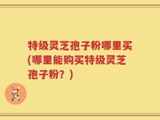 特级灵芝孢子粉哪里买(哪里能购买特级灵芝孢子粉？)