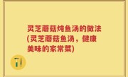 灵芝蘑菇炖鱼汤的做法(灵芝蘑菇鱼汤，健康美味的家常菜)