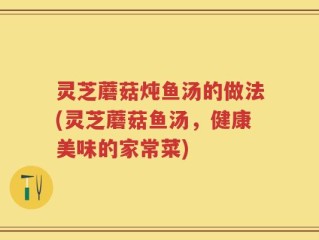 灵芝蘑菇炖鱼汤的做法(灵芝蘑菇鱼汤，健康美味的家常菜)