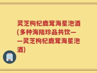 灵芝枸杞鹿茸海星泡酒(多种海陆珍品共饮——灵芝枸杞鹿茸海星泡酒)