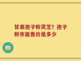 甘肃孢子粉灵芝？孢子粉市面售价是多少