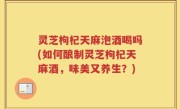 灵芝枸杞天麻泡酒喝吗(如何酿制灵芝枸杞天麻酒，味美又养生？)