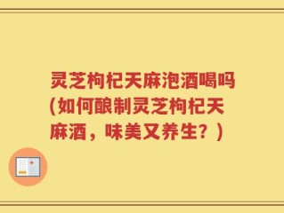 灵芝枸杞天麻泡酒喝吗(如何酿制灵芝枸杞天麻酒，味美又养生？)