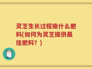 灵芝生长过程施什么肥料(如何为灵芝提供最佳肥料？)