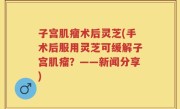 子宫肌瘤术后灵芝(手术后服用灵芝可缓解子宫肌瘤？——新闻分享)