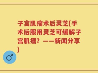 子宫肌瘤术后灵芝(手术后服用灵芝可缓解子宫肌瘤？——新闻分享)