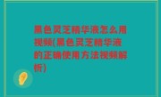 黑色灵芝精华液怎么用视频(黑色灵芝精华液的正确使用方法视频解析)