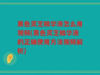 黑色灵芝精华液怎么用视频(黑色灵芝精华液的正确使用方法视频解析)