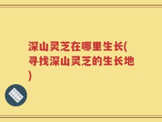 深山灵芝在哪里生长(寻找深山灵芝的生长地)
