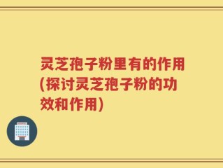 灵芝孢子粉里有的作用(探讨灵芝孢子粉的功效和作用)