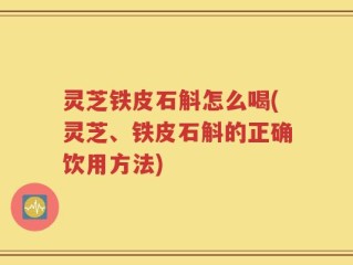 灵芝铁皮石斛怎么喝(灵芝、铁皮石斛的正确饮用方法)