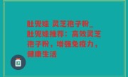 肚兜娃 灵芝孢子粉_肚兜娃推荐：高效灵芝孢子粉，增强免疫力，健康生活